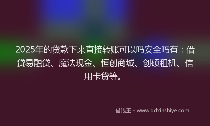 2025年的贷款下来直接转账可以吗安全吗有：借贷易融贷、魔法现金、恒创商城、创硕租机、信用卡贷等。