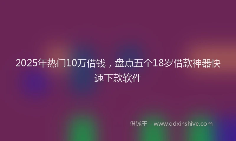 2025年热门10万借钱，盘点五个18岁借款神器快速下款软件
