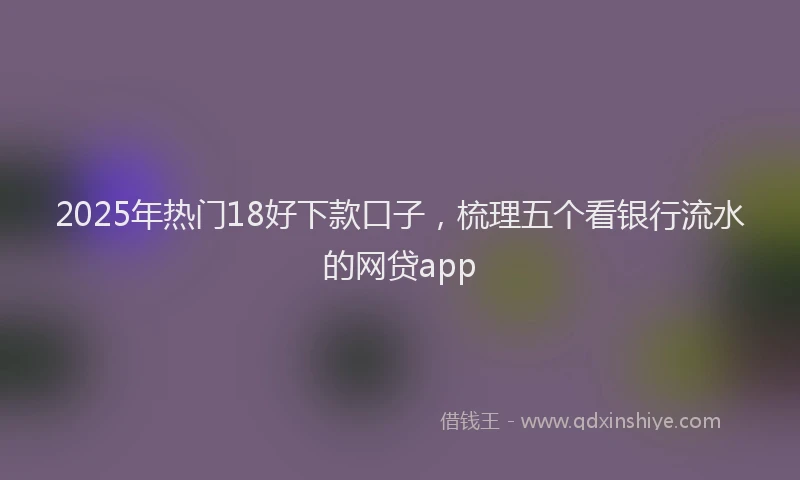 2025年热门18好下款口子，梳理五个看银行流水的网贷app