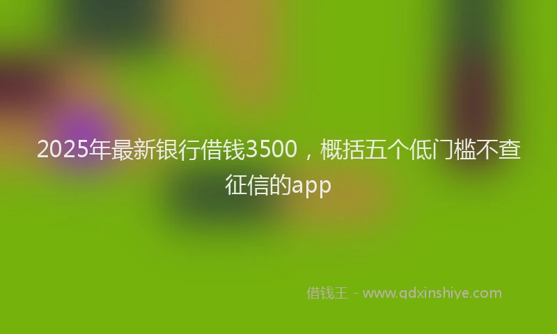 2025年最新银行借钱3500，概括五个低门槛不查征信的app