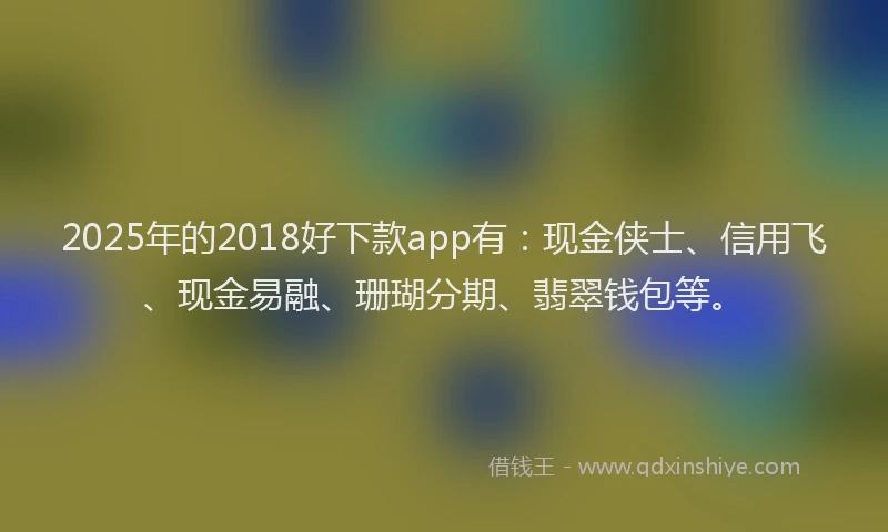 2025年的2018好下款app有：现金侠士、信用飞、现金易融、珊瑚分期、翡翠钱包等。