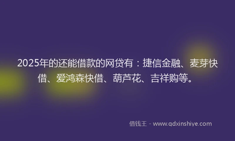 2025年的还能借款的网贷有：捷信金融、麦芽快借、爱鸿森快借、葫芦花、吉祥购等。
