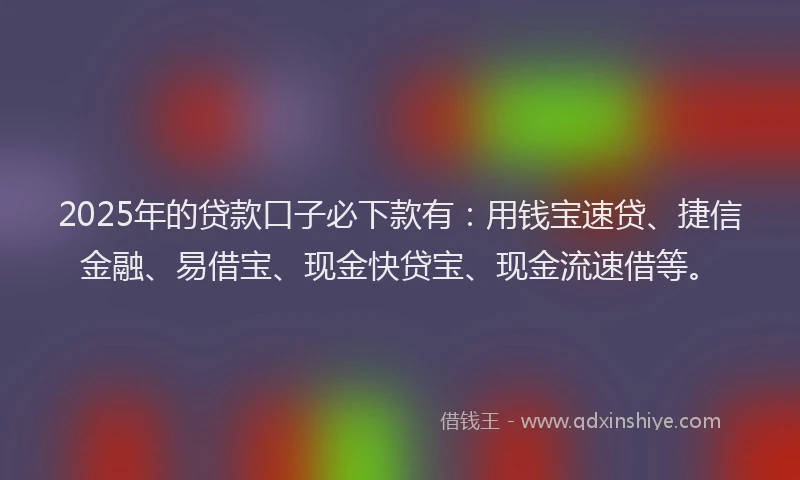 2025年的贷款口子必下款有：用钱宝速贷、捷信金融、易借宝、现金快贷宝、现金流速借等。