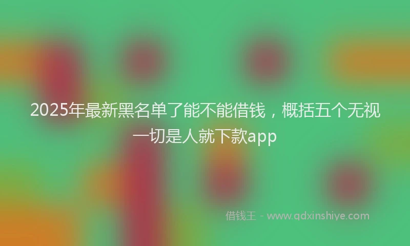 2025年最新黑名单了能不能借钱，概括五个无视一切是人就下款app