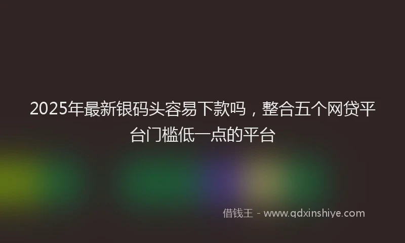 2025年最新银码头容易下款吗，整合五个网贷平台门槛低一点的平台