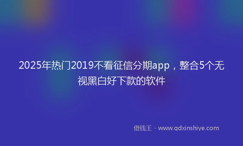 2025年热门2019不看征信分期app，整合5个无视黑白好下款的软件