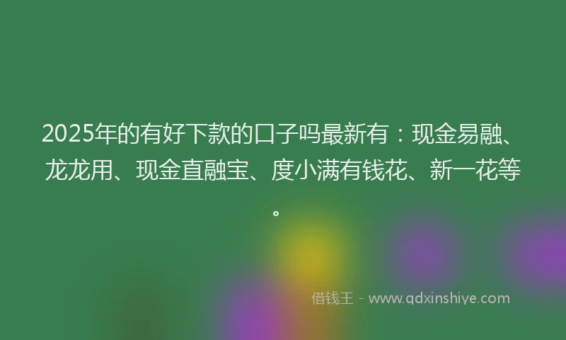 2025年的有好下款的口子吗最新有：现金易融、龙龙用、现金直融宝、度小满有钱花、新一花等。