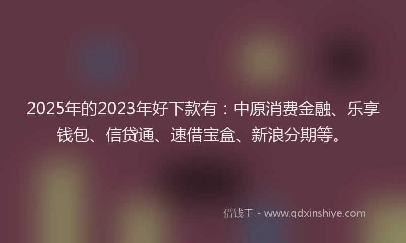 2025年的2023年好下款有：中原消费金融、乐享钱包、信贷通、速借宝盒、新浪分期等。