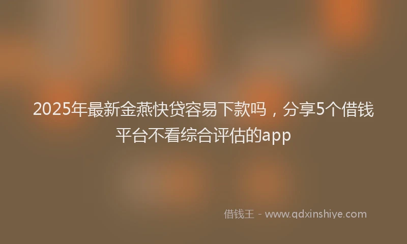 2025年最新金燕快贷容易下款吗，分享5个借钱平台不看综合评估的app