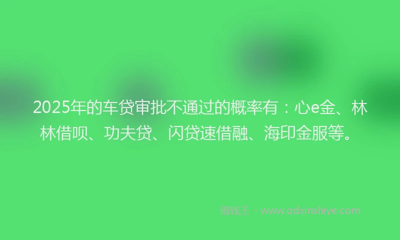 2025年的车贷审批不通过的概率有：心e金、林林借呗、功夫贷、闪贷速借融、海印金服等。