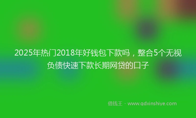 2025年热门2018年好钱包下款吗，整合5个无视负债快速下款长期网贷的口子