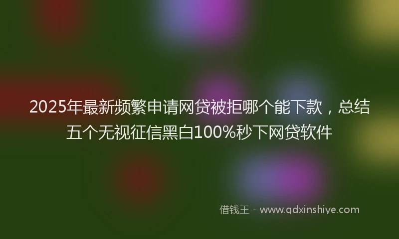 2025年最新频繁申请网贷被拒哪个能下款，总结五个无视征信黑白100%秒下网贷软件