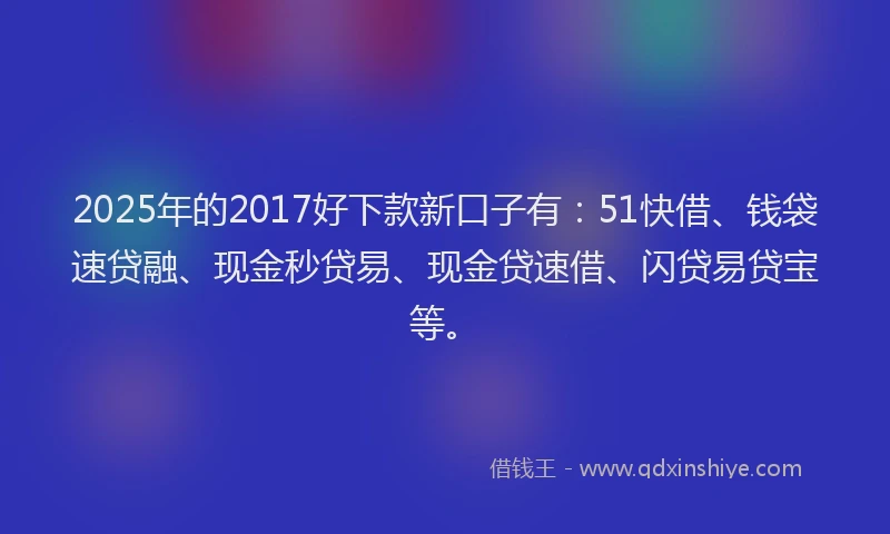 2025年的2017好下款新口子有：51快借、钱袋速贷融、现金秒贷易、现金贷速借、闪贷易贷宝等。