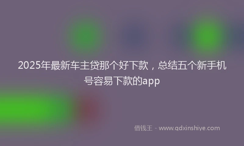 2025年最新车主贷那个好下款，总结五个新手机号容易下款的app