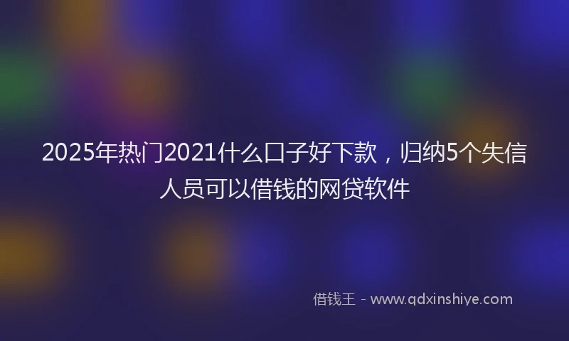 2025年热门2021什么口子好下款，归纳5个失信人员可以借钱的网贷软件