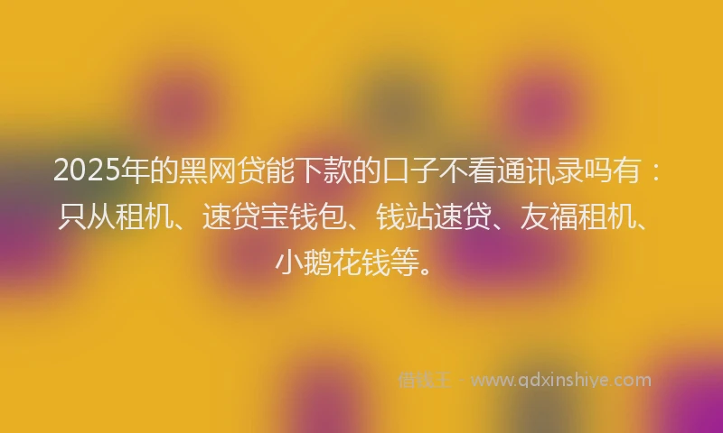 2025年的黑网贷能下款的口子不看通讯录吗有：只从租机、速贷宝钱包、钱站速贷、友福租机、小鹅花钱等。