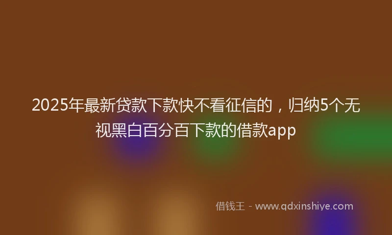2025年最新贷款下款快不看征信的，归纳5个无视黑白百分百下款的借款app