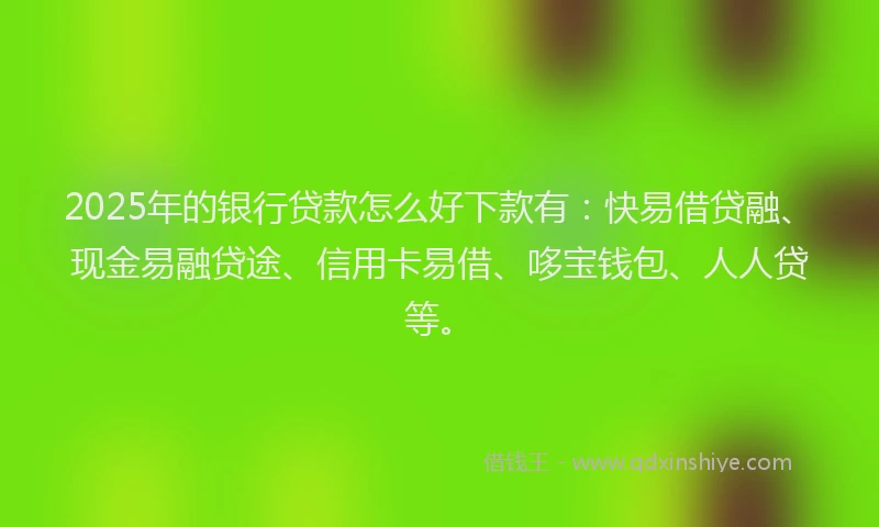 2025年的银行贷款怎么好下款有：快易借贷融、现金易融贷途、信用卡易借、哆宝钱包、人人贷等。