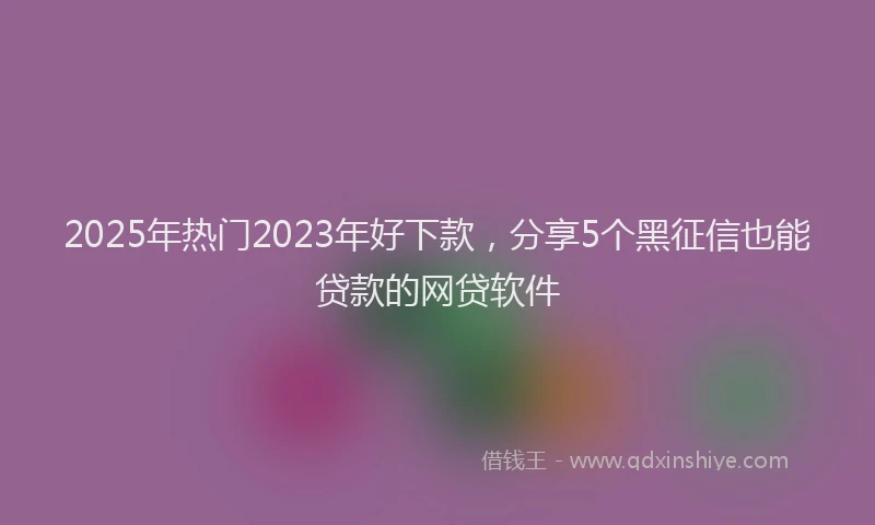 2025年热门2023年好下款，分享5个黑征信也能贷款的网贷软件