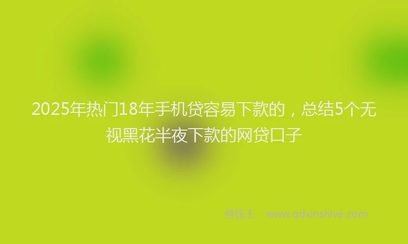 2025年热门18年手机贷容易下款的，总结5个无视黑花半夜下款的网贷口子