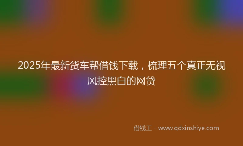 2025年最新货车帮借钱下载，梳理五个真正无视风控黑白的网贷