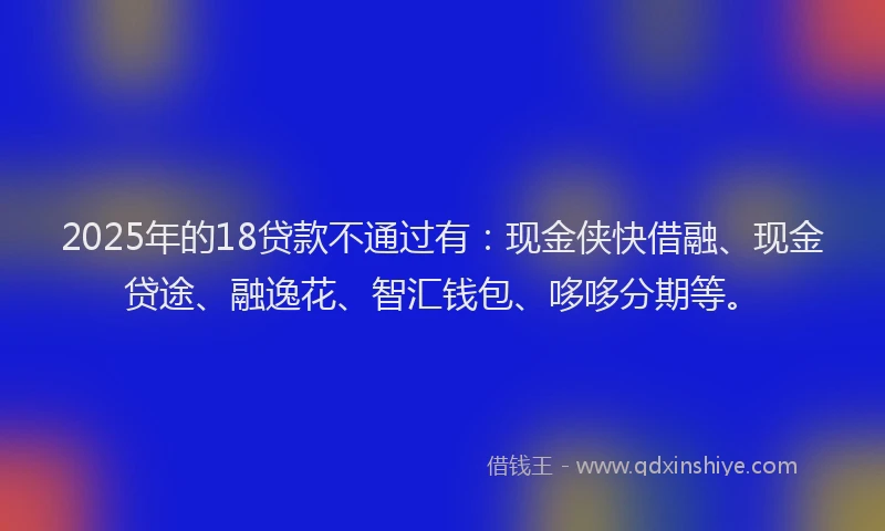 2025年的18贷款不通过有：现金侠快借融、现金贷途、融逸花、智汇钱包、哆哆分期等。