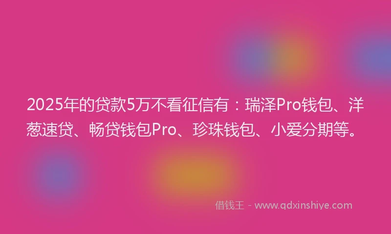 2025年的贷款5万不看征信有：瑞泽Pro钱包、洋葱速贷、畅贷钱包Pro、珍珠钱包、小爱分期等。