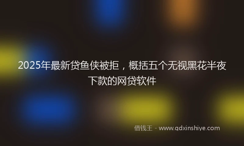 2025年最新贷鱼侠被拒，概括五个无视黑花半夜下款的网贷软件