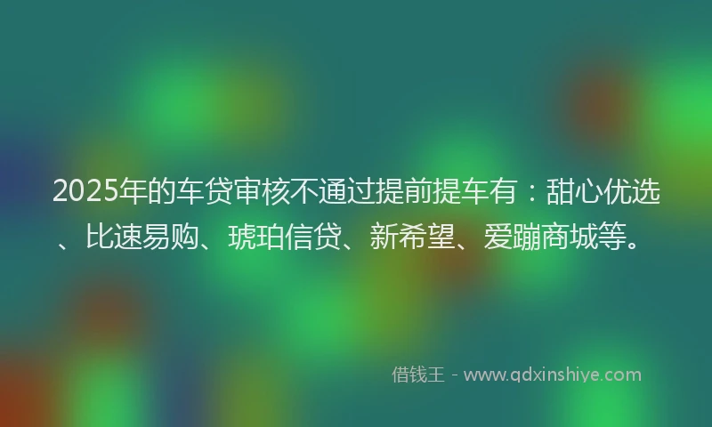 2025年的车贷审核不通过提前提车有：甜心优选、比速易购、琥珀信贷、新希望、爱蹦商城等。