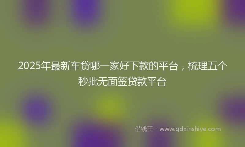 2025年最新车贷哪一家好下款的平台，梳理五个秒批无面签贷款平台