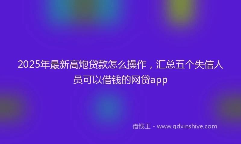 2025年最新高炮贷款怎么操作，汇总五个失信人员可以借钱的网贷app