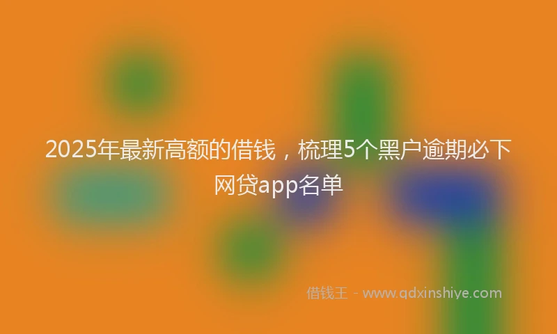 2025年最新高额的借钱，梳理5个黑户逾期必下网贷app名单
