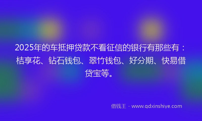 2025年的车抵押贷款不看征信的银行有那些有：桔享花、钻石钱包、翠竹钱包、好分期、快易借贷宝等。