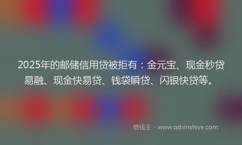 2025年的邮储信用贷被拒有：金元宝、现金秒贷易融、现金快易贷、钱袋瞬贷、闪银快贷等。