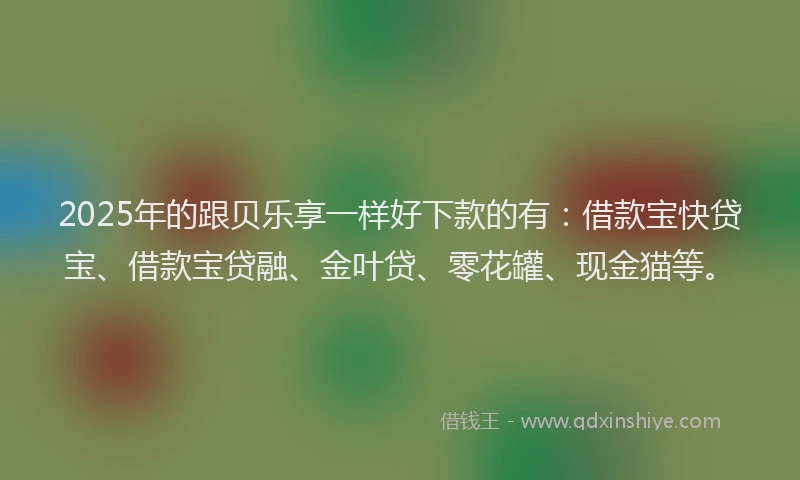 2025年的跟贝乐享一样好下款的有：借款宝快贷宝、借款宝贷融、金叶贷、零花罐、现金猫等。