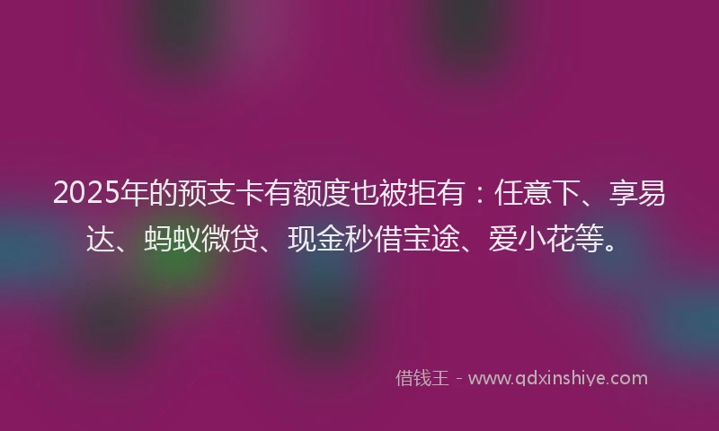2025年的预支卡有额度也被拒有：任意下、享易达、蚂蚁微贷、现金秒借宝途、爱小花等。