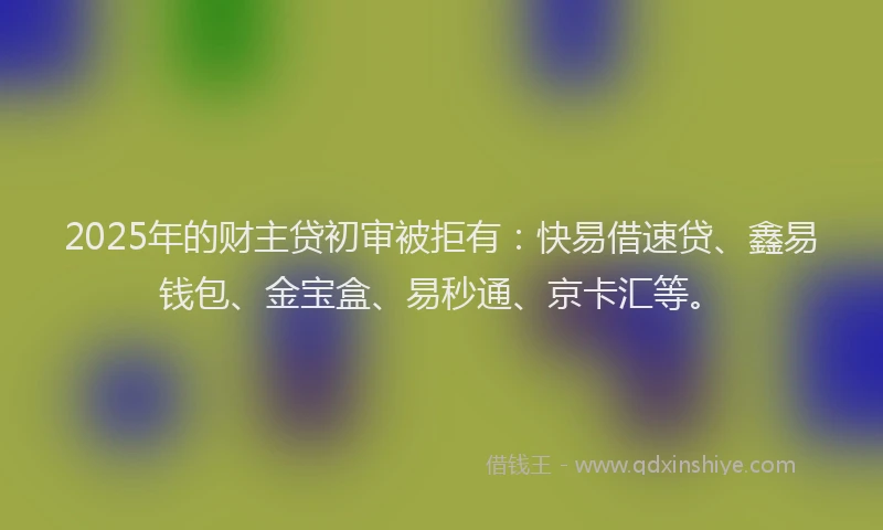 2025年的财主贷初审被拒有：快易借速贷、鑫易钱包、金宝盒、易秒通、京卡汇等。