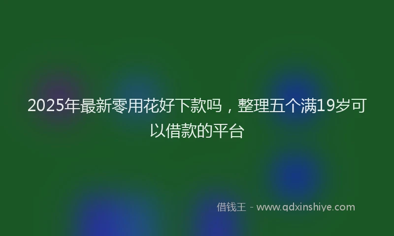2025年最新零用花好下款吗，整理五个满19岁可以借款的平台