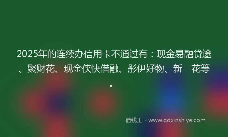 2025年的连续办信用卡不通过有：现金易融贷途、聚财花、现金侠快借融、彤伊好物、新一花等。