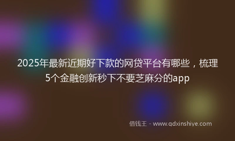 2025年最新近期好下款的网贷平台有哪些，梳理5个金融创新秒下不要芝麻分的app