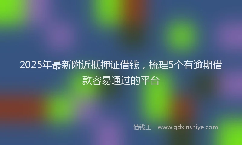 2025年最新附近抵押证借钱，梳理5个有逾期借款容易通过的平台
