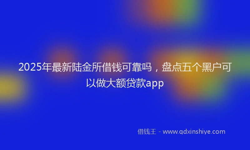 2025年最新陆金所借钱可靠吗，盘点五个黑户可以做大额贷款app