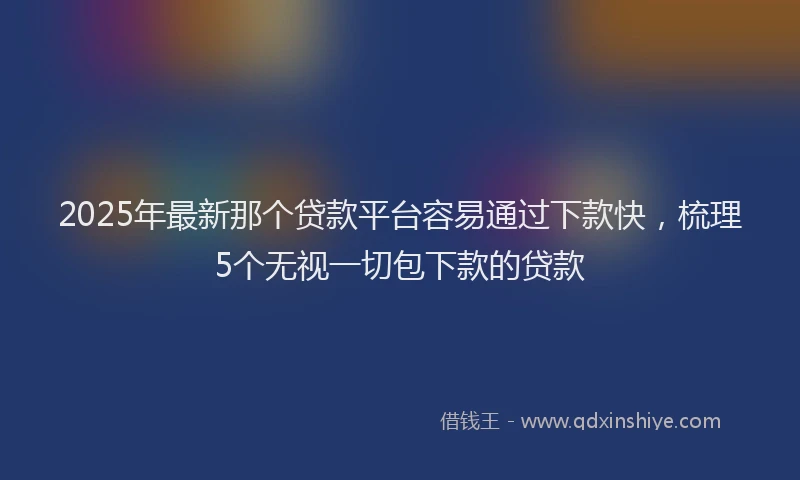 2025年最新那个贷款平台容易通过下款快，梳理5个无视一切包下款的贷款