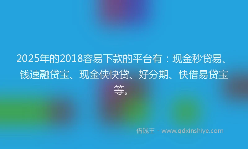 2025年的2018容易下款的平台有：现金秒贷易、钱速融贷宝、现金侠快贷、好分期、快借易贷宝等。