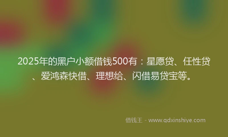 2025年的黑户小额借钱500有：星愿贷、任性贷、爱鸿森快借、理想给、闪借易贷宝等。