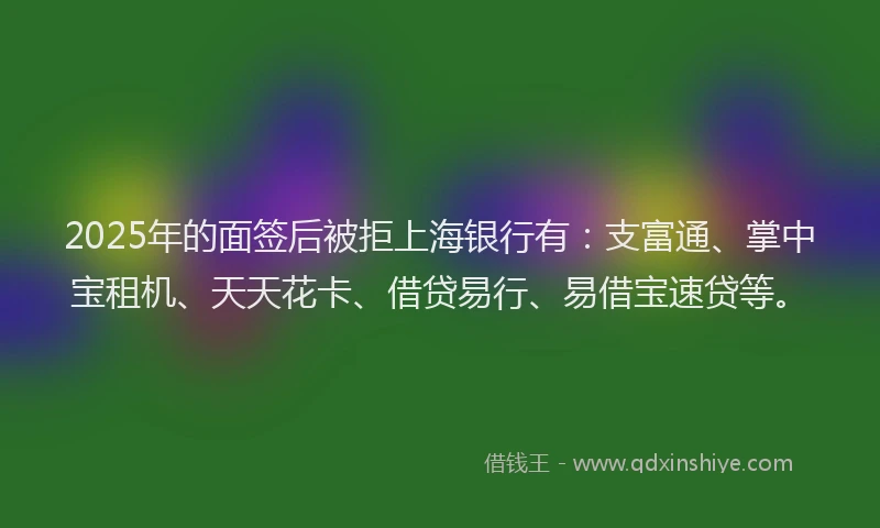 2025年的面签后被拒上海银行有：支富通、掌中宝租机、天天花卡、借贷易行、易借宝速贷等。