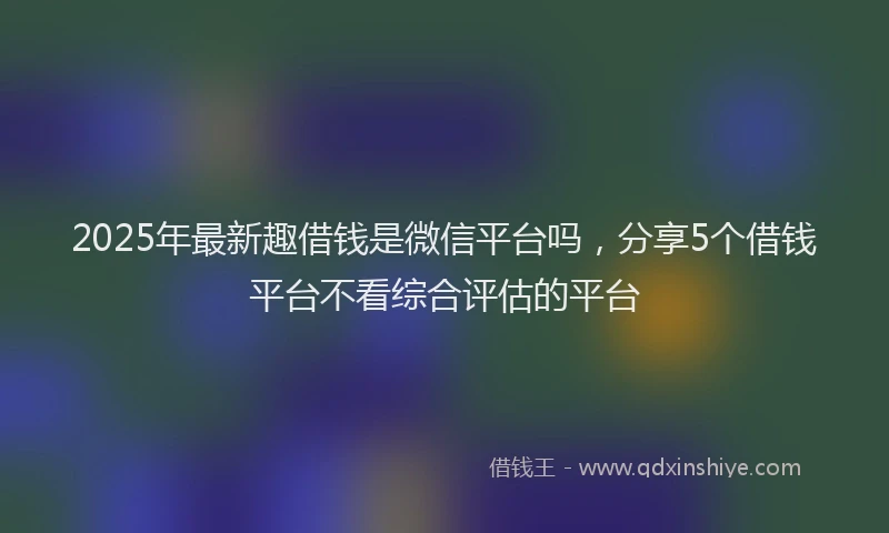 2025年最新趣借钱是微信平台吗，分享5个借钱平台不看综合评估的平台