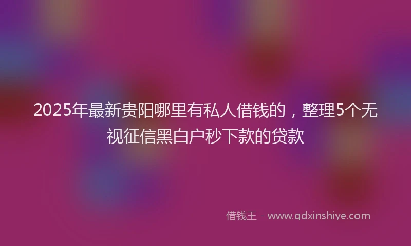 2025年最新贵阳哪里有私人借钱的，整理5个无视征信黑白户秒下款的贷款