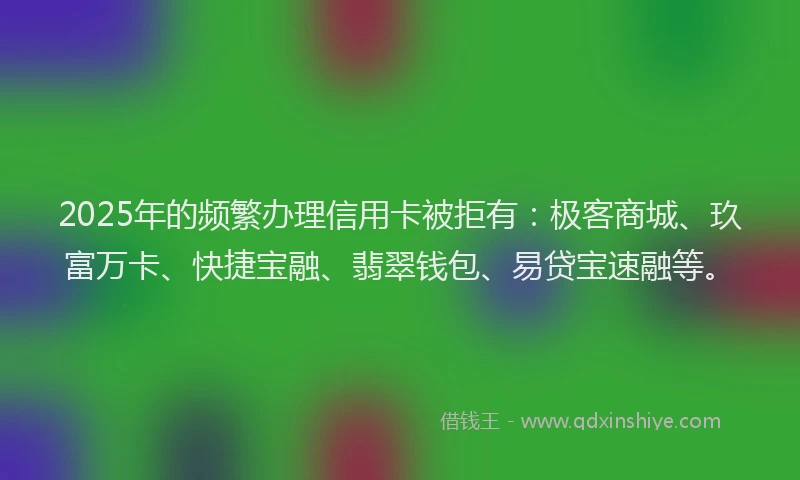2025年的频繁办理信用卡被拒有：极客商城、玖富万卡、快捷宝融、翡翠钱包、易贷宝速融等。