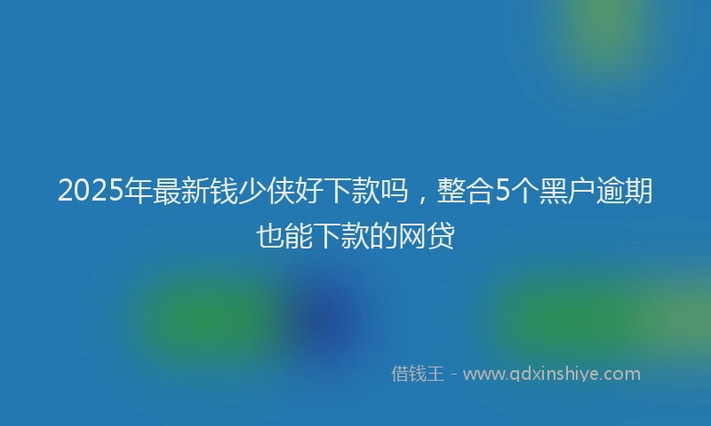 2025年最新钱少侠好下款吗，整合5个黑户逾期也能下款的网贷